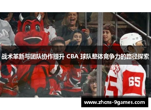 战术革新与团队协作提升 CBA 球队整体竞争力的路径探索 战术革新与团队协作提升 CBA 球队整体竞争力的路径探索