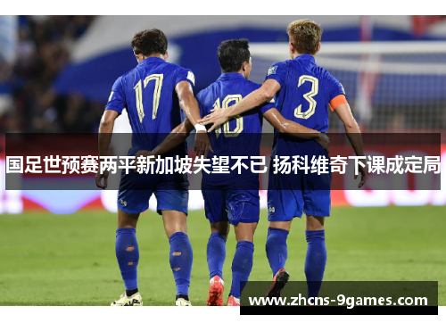 国足世预赛两平新加坡失望不已 扬科维奇下课成定局 国足世预赛两平新加坡失望不已 扬科维奇下课成定局