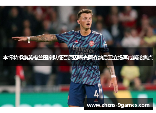 本怀特拒绝英格兰国家队征召原因曝光阿森纳后卫立场再成舆论焦点 本怀特拒绝英格兰国家队征召原因曝光阿森纳后卫立场再成舆论焦点