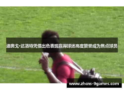 迪奥戈·达洛特凭借出色表现赢得球迷高度赞誉成为焦点球员