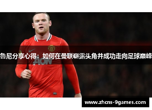 鲁尼分享心得:如何在曼联崭露头角并成功走向足球巅峰 鲁尼分享心得:如何在曼联崭露头角并成功走向足球巅峰